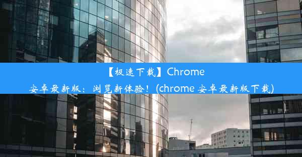 【极速下载】Chrome安卓最新版：浏览新体验！(chrome 安卓最新版下载)