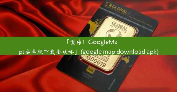 「重磅！GoogleMaps安卓版下载全攻略」(google map download apk)