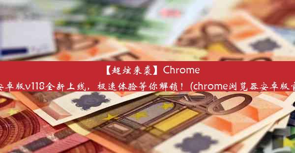 【超炫来袭】Chrome浏览器安卓版v118全新上线，极速体验等你解锁！(chrome浏览器安卓版官方下载)