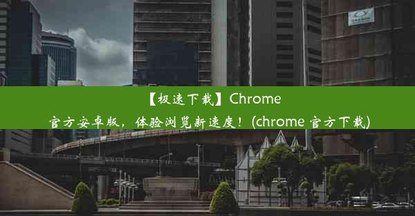 【极速下载】Chrome官方安卓版，体验浏览新速度！(chrome 官方下载)