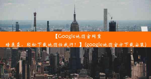 【Google地图官网重磅来袭，轻松下载地图任我行！】(google地图官方下载安装)