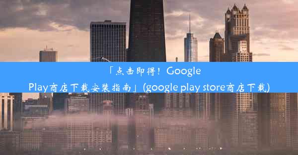 「点击即得！GooglePlay商店下载安装指南」(google play store商店下载)