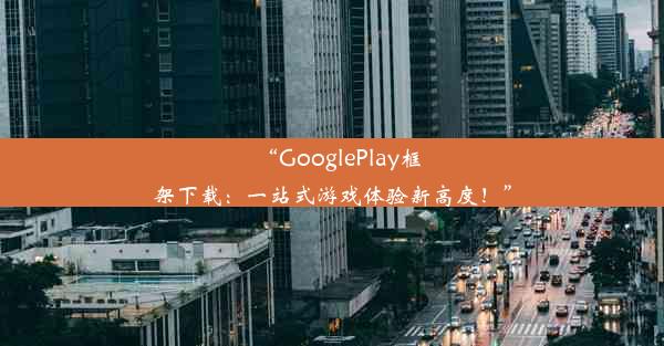 “GooglePlay框架下载：一站式游戏体验新高度！”