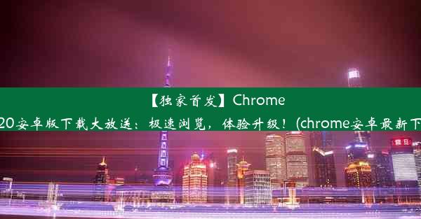 【独家首发】Chrome2020安卓版下载大放送：极速浏览，体验升级！(chrome安卓最新下载)