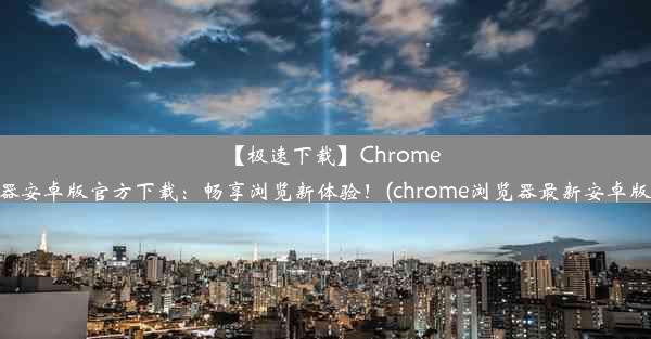 【极速下载】Chrome浏览器安卓版官方下载：畅享浏览新体验！(chrome浏览器最新安卓版下载)