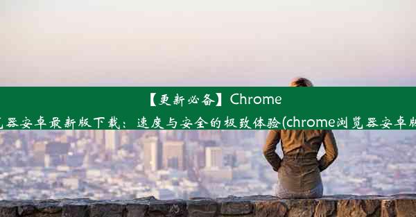 【更新必备】Chrome浏览器安卓最新版下载：速度与安全的极致体验(chrome浏览器安卓版83)