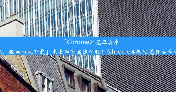 「Chrome浏览器安卓版，经典旧版下载」点击即享高速体验！(chrome谷歌浏览器安卓版)