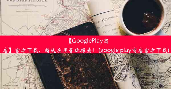 【GooglePlay商店】官方下载，精选应用等你探索！(google play商店官方下载)