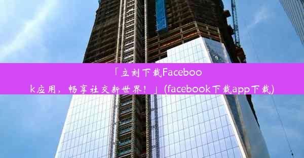 「立刻下载Facebook应用，畅享社交新世界！」(facebook下载app下载)