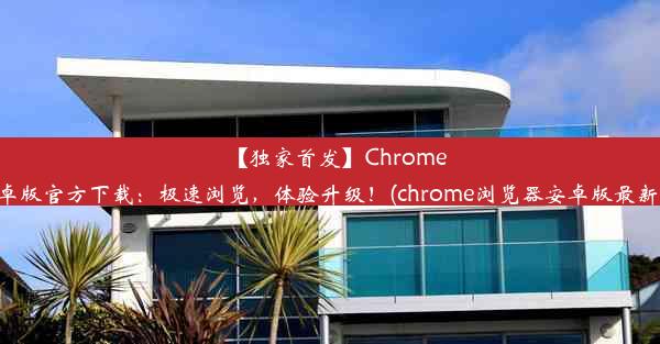 【独家首发】Chrome安卓版官方下载：极速浏览，体验升级！(chrome浏览器安卓版最新版)