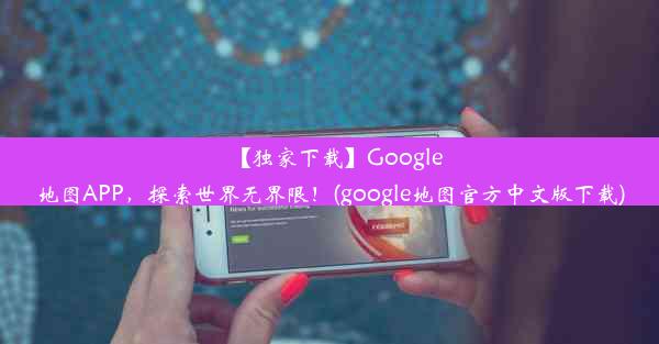 【独家下载】Google地图APP，探索世界无界限！(google地图官方中文版下载)