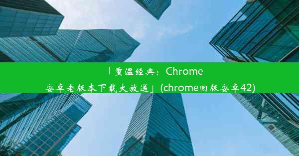 「重温经典：Chrome安卓老版本下载大放送」(chrome旧版安卓42)