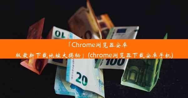 「Chrome浏览器安卓版最新下载地址大揭秘」(chrome浏览器下载安卓手机)