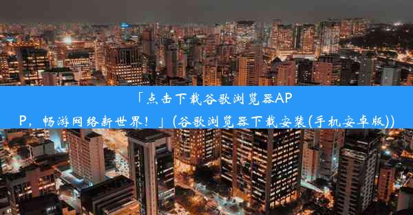 「点击下载谷歌浏览器APP，畅游网络新世界！」(谷歌浏览器下载安装(手机安卓版))