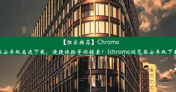 【独家推荐】Chrome浏览器安卓版高速下载，便捷体验等你探索！(chrome浏览器安卓版下载安装)