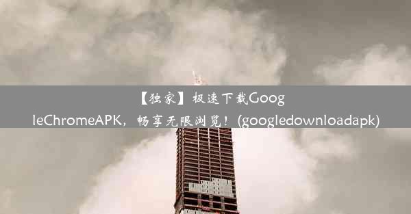 【独家】极速下载GoogleChromeAPK，畅享无限浏览！(googledownloadapk)