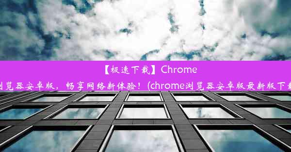 【极速下载】Chrome浏览器安卓版，畅享网络新体验！(chrome浏览器安卓版最新版下载)