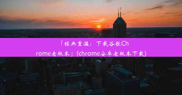 「经典重温：下载谷歌Chrome老版本」(chrome安卓老版本下载)