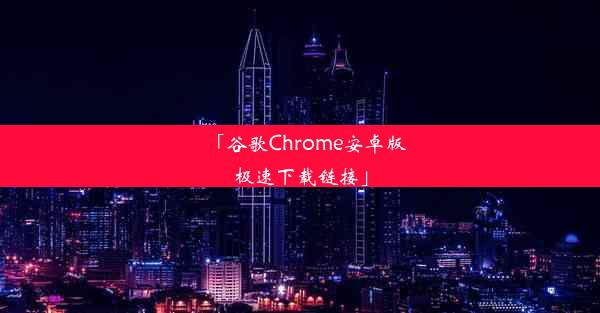 「谷歌Chrome安卓版极速下载链接」