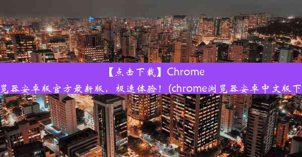 【点击下载】Chrome浏览器安卓版官方最新版，极速体验！(chrome浏览器安卓中文版下载)