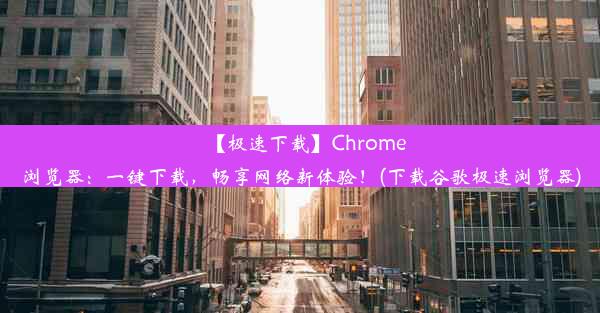 【极速下载】Chrome浏览器：一键下载，畅享网络新体验！(下载谷歌极速浏览器)