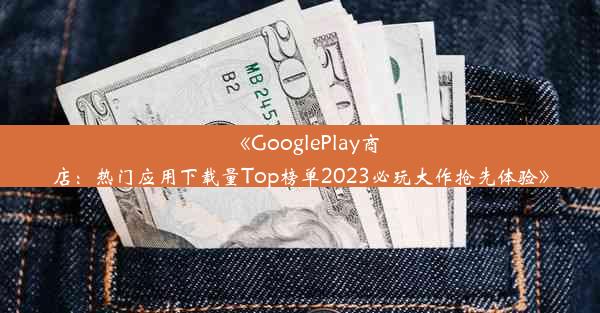 《GooglePlay商店：热门应用下载量Top榜单2023必玩大作抢先体验》