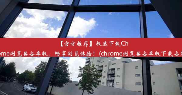 【官方推荐】极速下载Chrome浏览器安卓版，畅享浏览体验！(chrome浏览器安卓版下载安装)