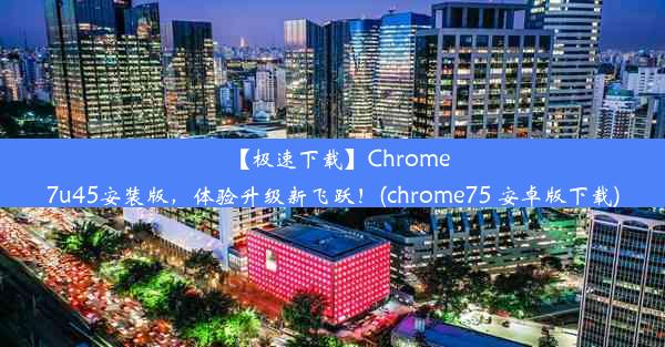 【极速下载】Chrome7u45安装版，体验升级新飞跃！(chrome75 安卓版下载)