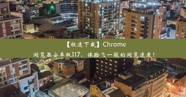 【极速下载】Chrome浏览器安卓版117，体验飞一般的浏览速度！