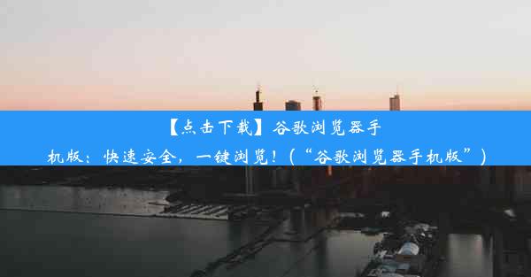 【点击下载】谷歌浏览器手机版：快速安全，一键浏览！(“谷歌浏览器手机版”)