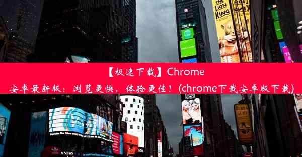 【极速下载】Chrome安卓最新版：浏览更快，体验更佳！(chrome下载安卓版下载)