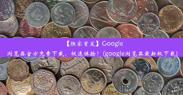 【独家首发】Google浏览器官方免费下载，极速体验！(google浏览器最新版下载)