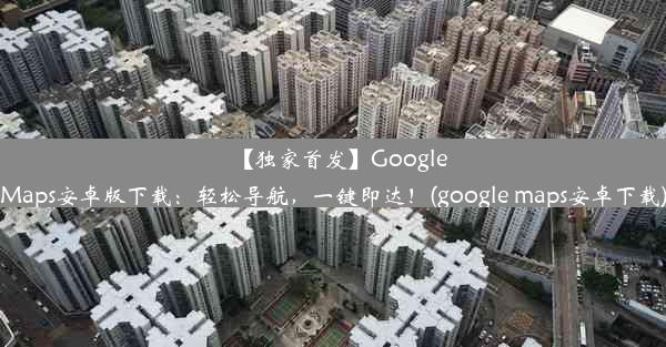 【独家首发】GoogleMaps安卓版下载：轻松导航，一键即达！(google maps安卓下载)