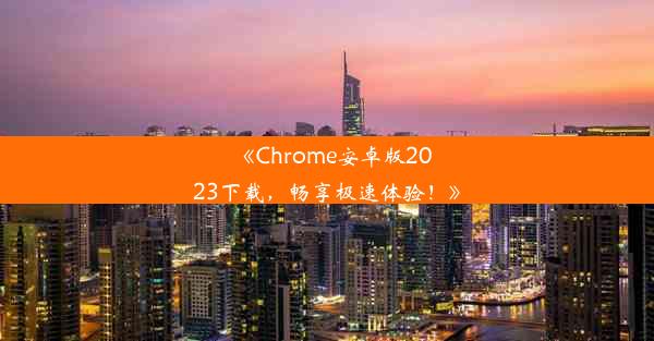 《Chrome安卓版2023下载，畅享极速体验！》