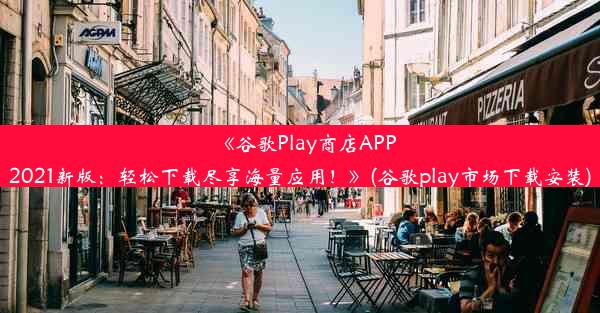 《谷歌Play商店APP2021新版：轻松下载尽享海量应用！》(谷歌play市场下载安装)