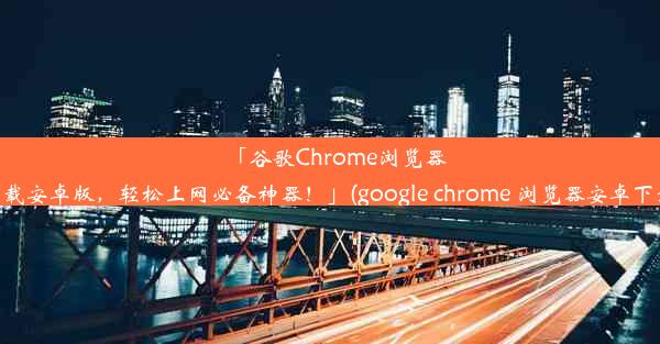 「谷歌Chrome浏览器下载安卓版，轻松上网必备神器！」(google chrome 浏览器安卓下载)