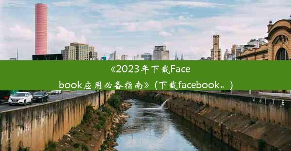 《2023年下载Facebook应用必备指南》(下载facebook。)