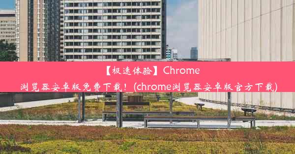 【极速体验】Chrome浏览器安卓版免费下载！(chrome浏览器安卓版官方下载)