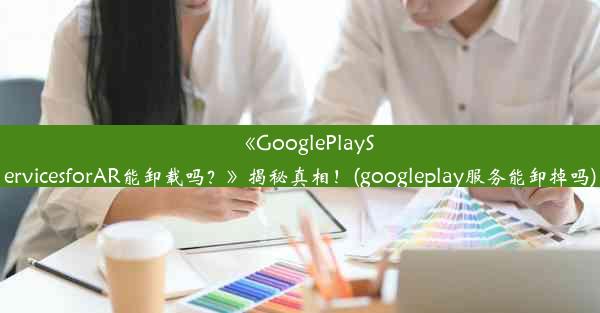 《GooglePlayServicesforAR能卸载吗？》揭秘真相！(googleplay服务能卸掉吗)