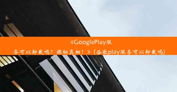 《GooglePlay服务可以卸载吗？揭秘真相！》(谷歌play服务可以卸载吗)