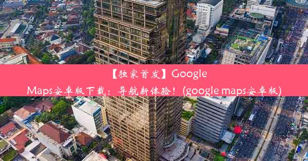 【独家首发】GoogleMaps安卓版下载：导航新体验！(google maps安卓版)