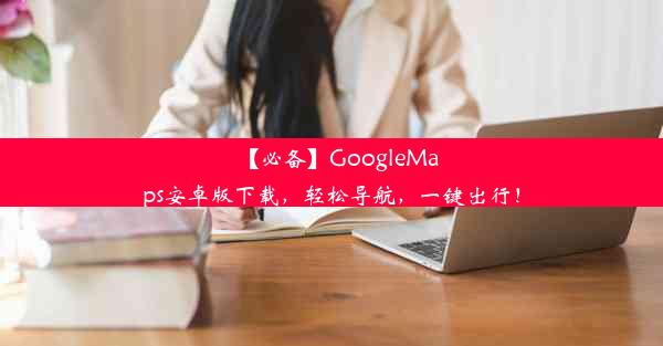 【必备】GoogleMaps安卓版下载，轻松导航，一键出行！