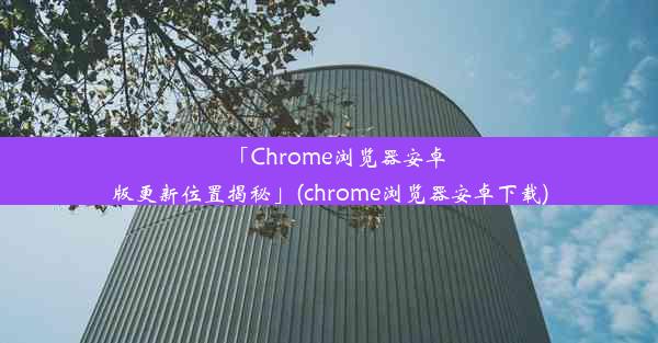 「Chrome浏览器安卓版更新位置揭秘」(chrome浏览器安卓下载)