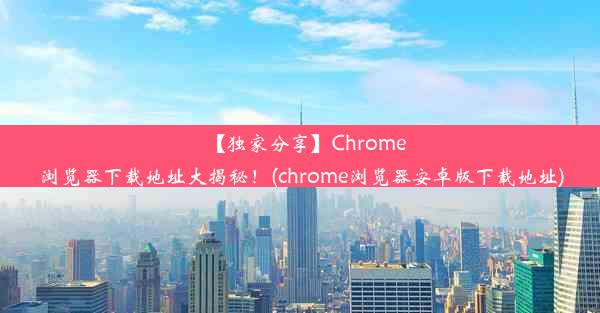 【独家分享】Chrome浏览器下载地址大揭秘！(chrome浏览器安卓版下载地址)