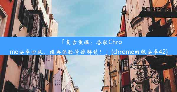 「复古重温：谷歌Chrome安卓旧版，经典体验等你解锁！」(chrome旧版安卓42)