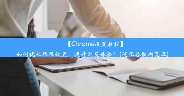 【Chrome设置教程】如何优化路径设置，提升浏览体验？(优化谷歌浏览器)