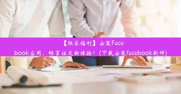 【独家福利】安装Facebook应用，畅享社交新体验！(下载安装facebook软件)