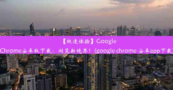 【极速体验】GoogleChrome安卓版下载：浏览新境界！(google chrome 安卓app下载)