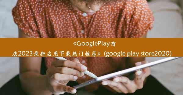 《GooglePlay商店2023最新应用下载热门推荐》(google play store2020)