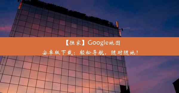 【独家】Google地图安卓版下载：轻松导航，随时随地！